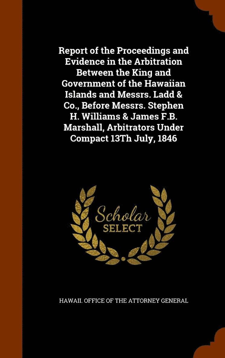 Report of the Proceedings and Evidence in the Arbitration Between the King and Government of the Hawaiian Islands and Messrs. Ladd & Co., Before Messrs. Stephen H. Williams & James F.B. Marshall, 1