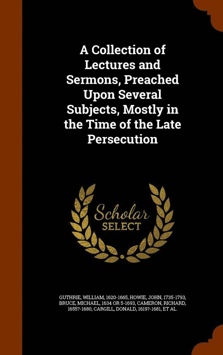 A Collection of Lectures and Sermons, Preached Upon Several Subjects, Mostly in the Time of the Late Persecution 1