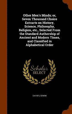 Other Men's Minds; or, Seven Thousand Choice Extracts on History, Science, Philosophy, Religion, etc., Selected From the Standard Authorship of Ancient and Modern Times, and Classified in 1