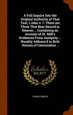 A Full Inquiry Into the Original Authority of That Text, I John v. 7. There are Three That Bear Record in Heaven ... Containing an Account of Dr. Mill's Evidences From Antiquity ... Humbly Address'd 1