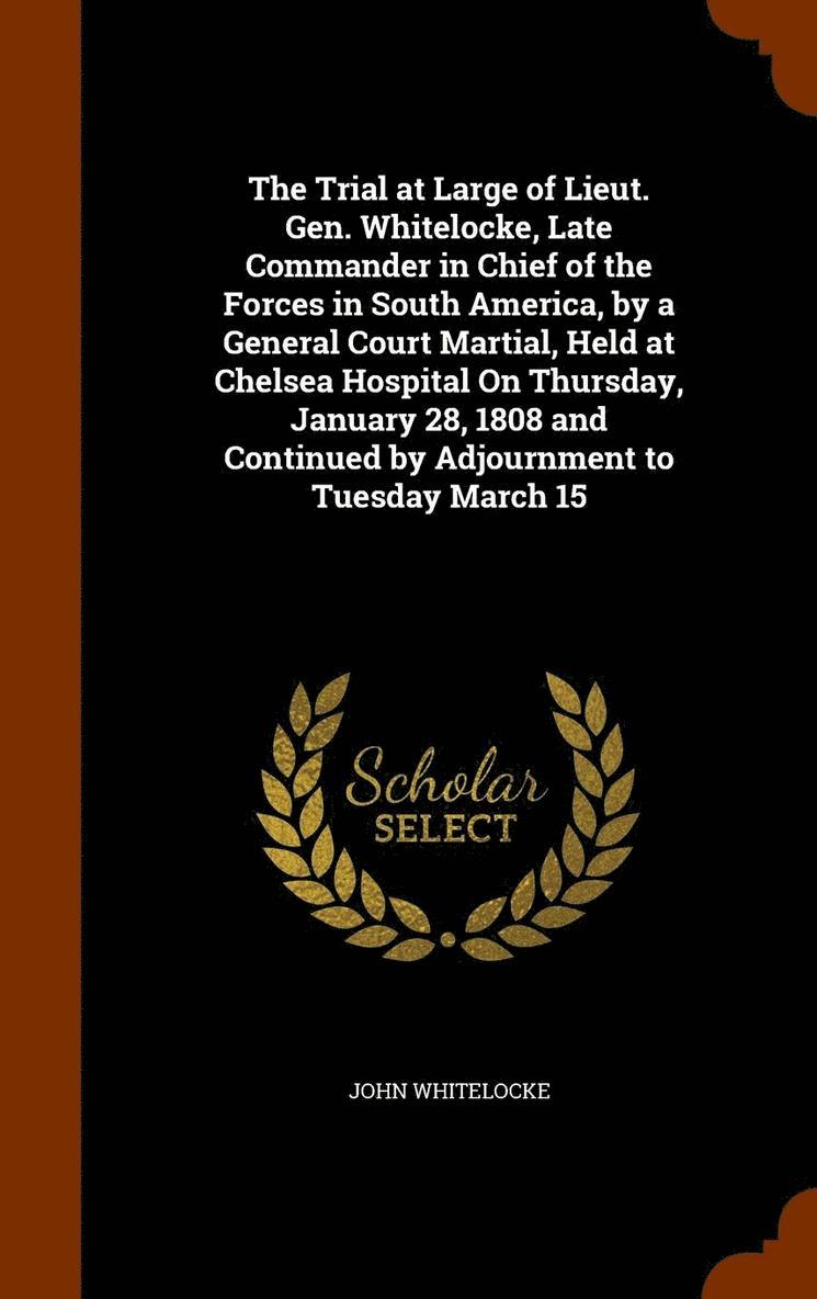 The Trial at Large of Lieut. Gen. Whitelocke, Late Commander in Chief of the Forces in South America, by a General Court Martial, Held at Chelsea Hospital On Thursday, January 28, 1808 and Continued 1