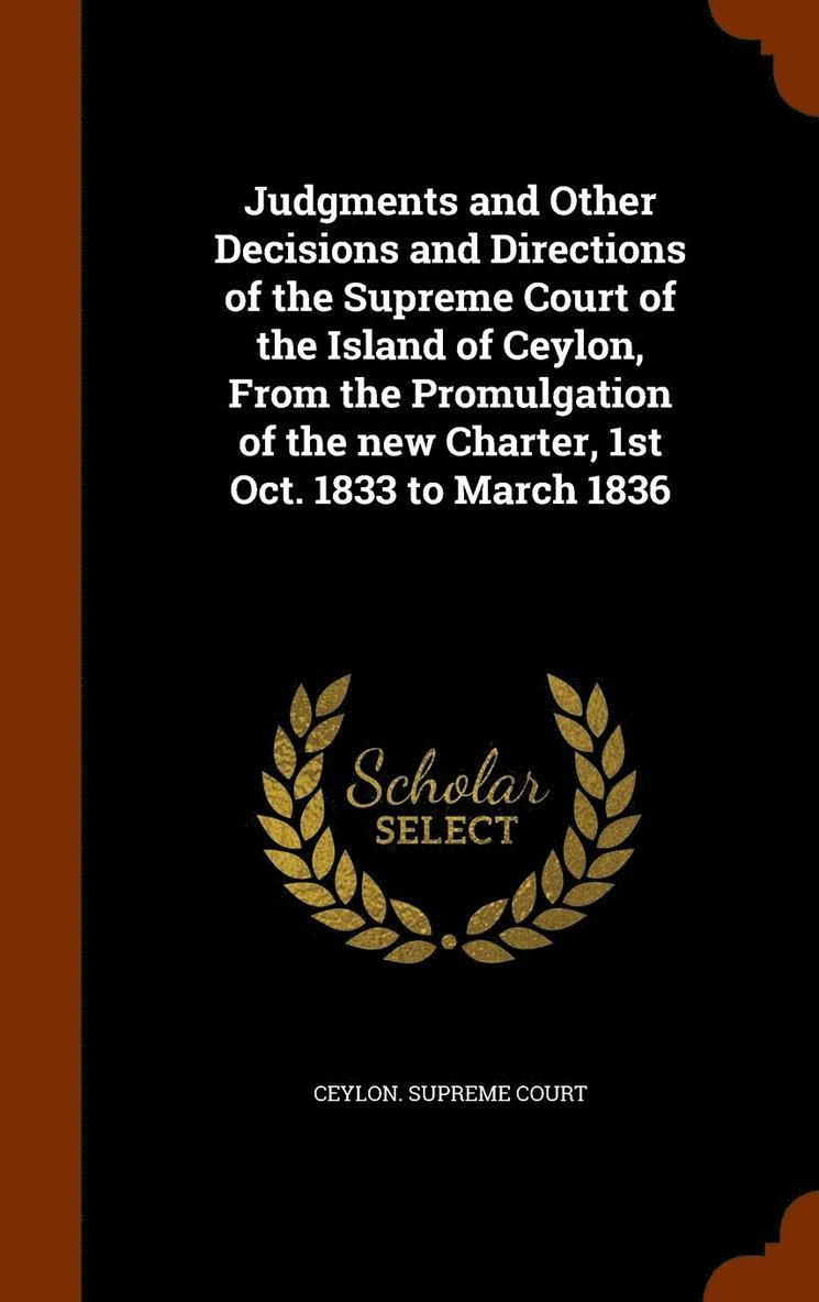 Judgments and Other Decisions and Directions of the Supreme Court of the Island of Ceylon, From the Promulgation of the new Charter, 1st Oct. 1833 to March 1836 1