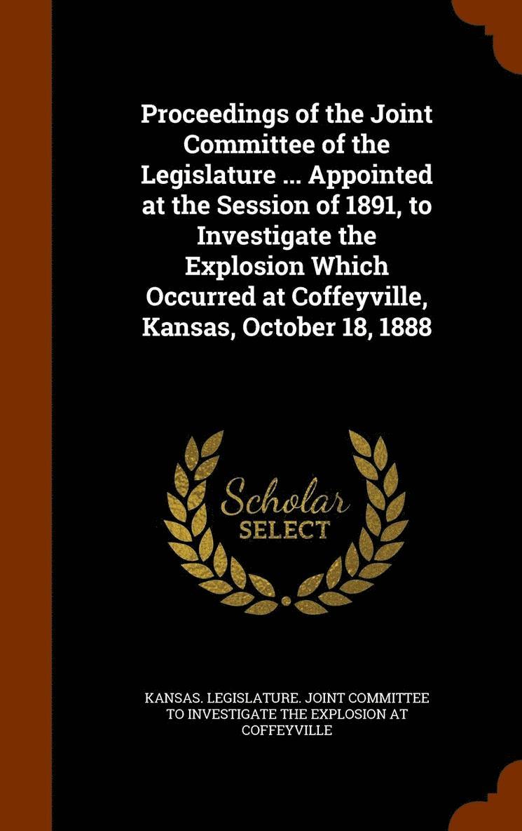 Proceedings of the Joint Committee of the Legislature ... Appointed at the Session of 1891, to Investigate the Explosion Which Occurred at Coffeyville, Kansas, October 18, 1888 1