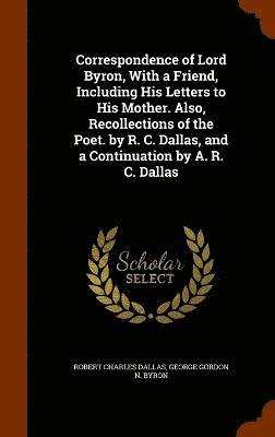 Correspondence of Lord Byron, With a Friend, Including His Letters to His Mother. Also, Recollections of the Poet. by R. C. Dallas, and a Continuation by A. R. C. Dallas