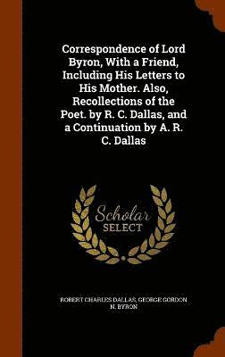 Correspondence of Lord Byron, With a Friend, Including His Letters to His Mother. Also, Recollections of the Poet. by R. C. Dallas, and a Continuation by A. R. C. Dallas 1