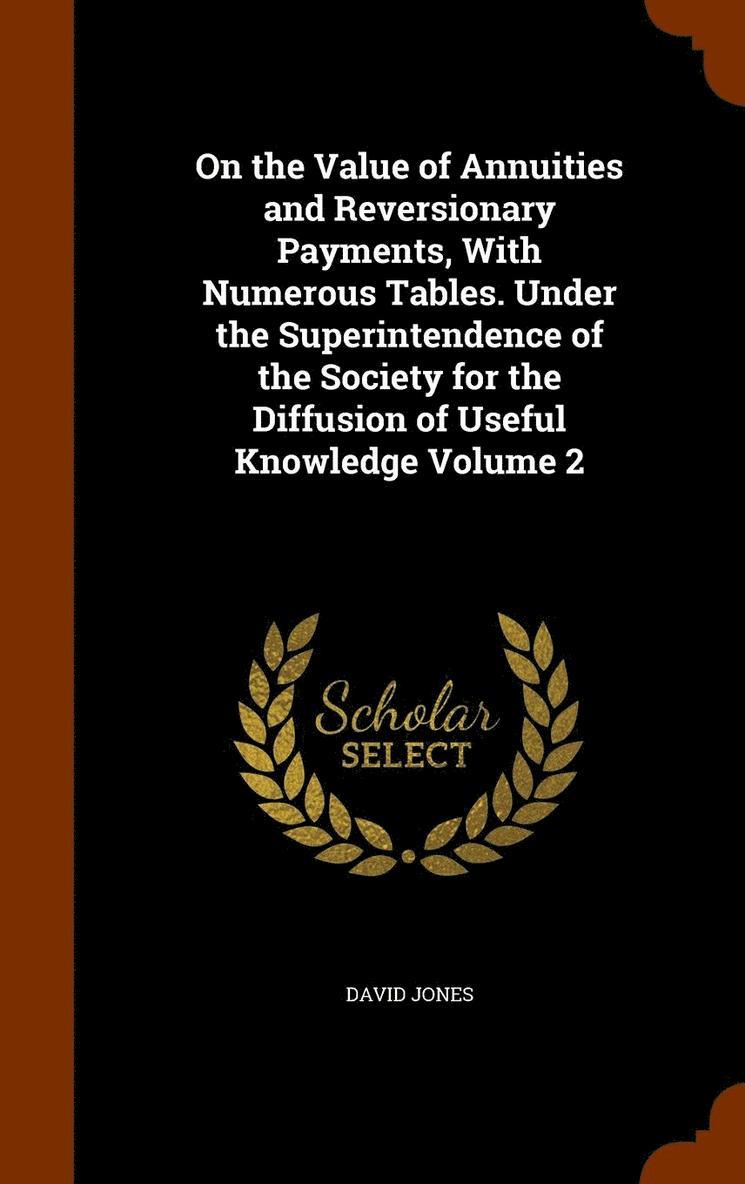 On the Value of Annuities and Reversionary Payments, With Numerous Tables. Under the Superintendence of the Society for the Diffusion of Useful Knowledge Volume 2 1