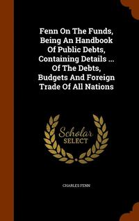 bokomslag Fenn On The Funds, Being An Handbook Of Public Debts, Containing Details ... Of The Debts, Budgets And Foreign Trade Of All Nations