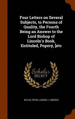 Four Letters on Several Subjects, to Persons of Quality, the Fourth Being an Answer to the Lord Bishop of Lincoln's Book, Entituled, Popery, [etc 1