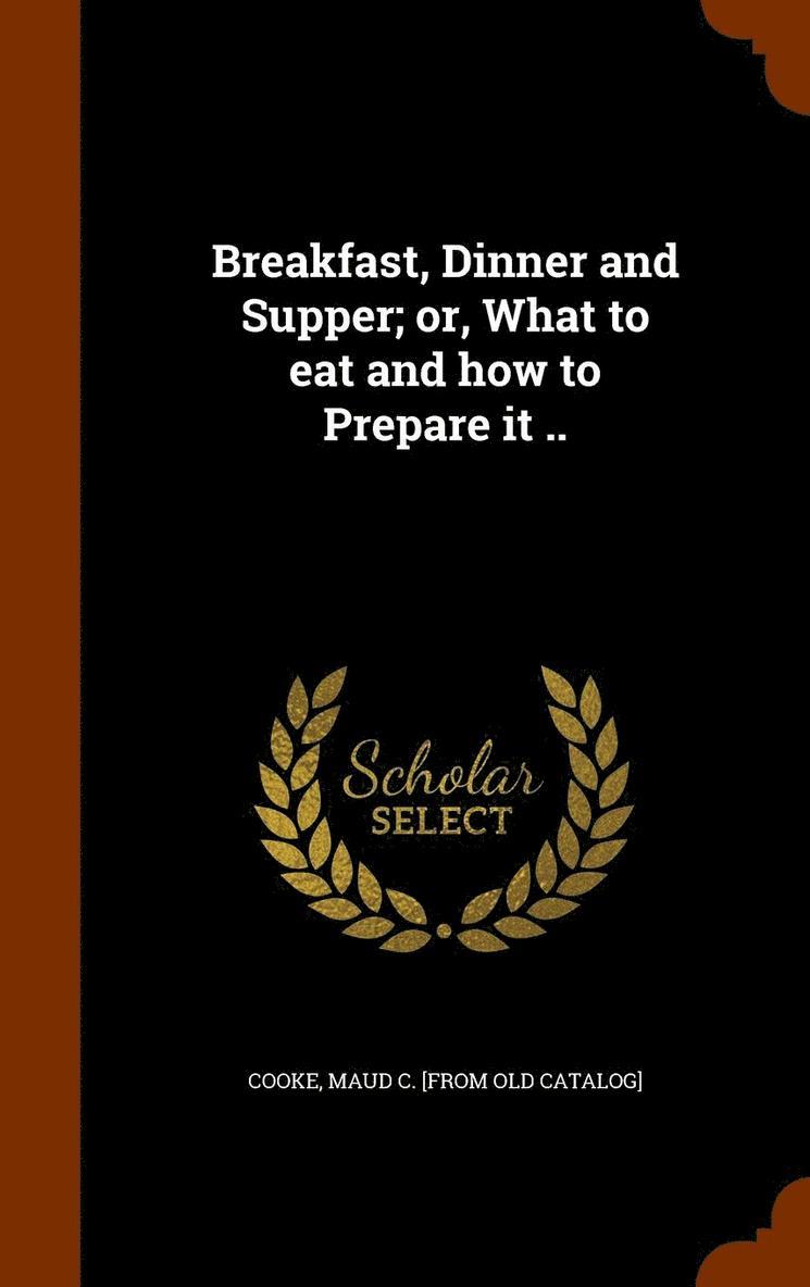 Breakfast, Dinner and Supper; or, What to eat and how to Prepare it .. 1