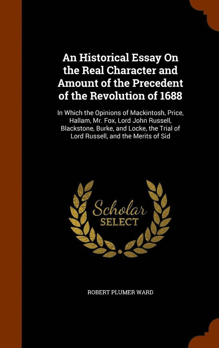 An Historical Essay On the Real Character and Amount of the Precedent of the Revolution of 1688 1