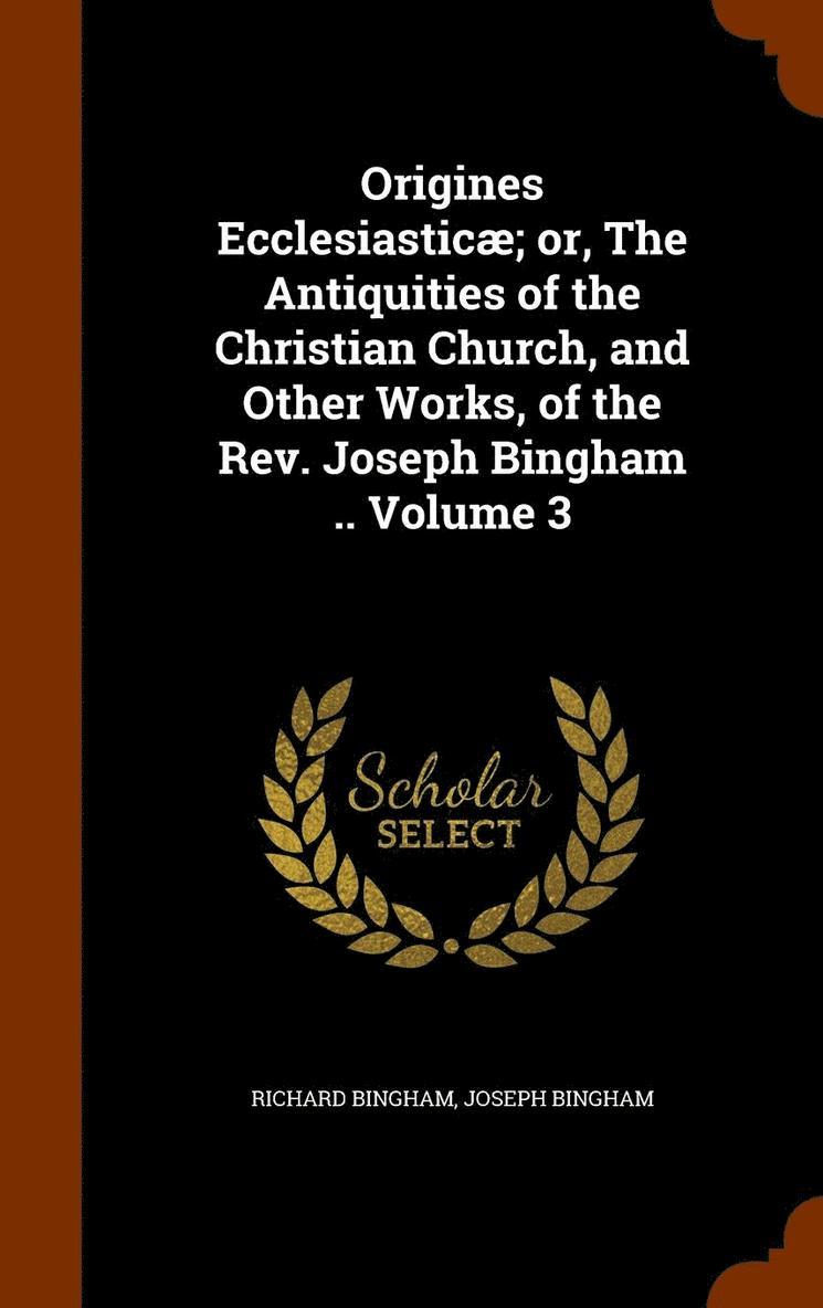 Origines Ecclesiastic; or, The Antiquities of the Christian Church, and Other Works, of the Rev. Joseph Bingham .. Volume 3 1