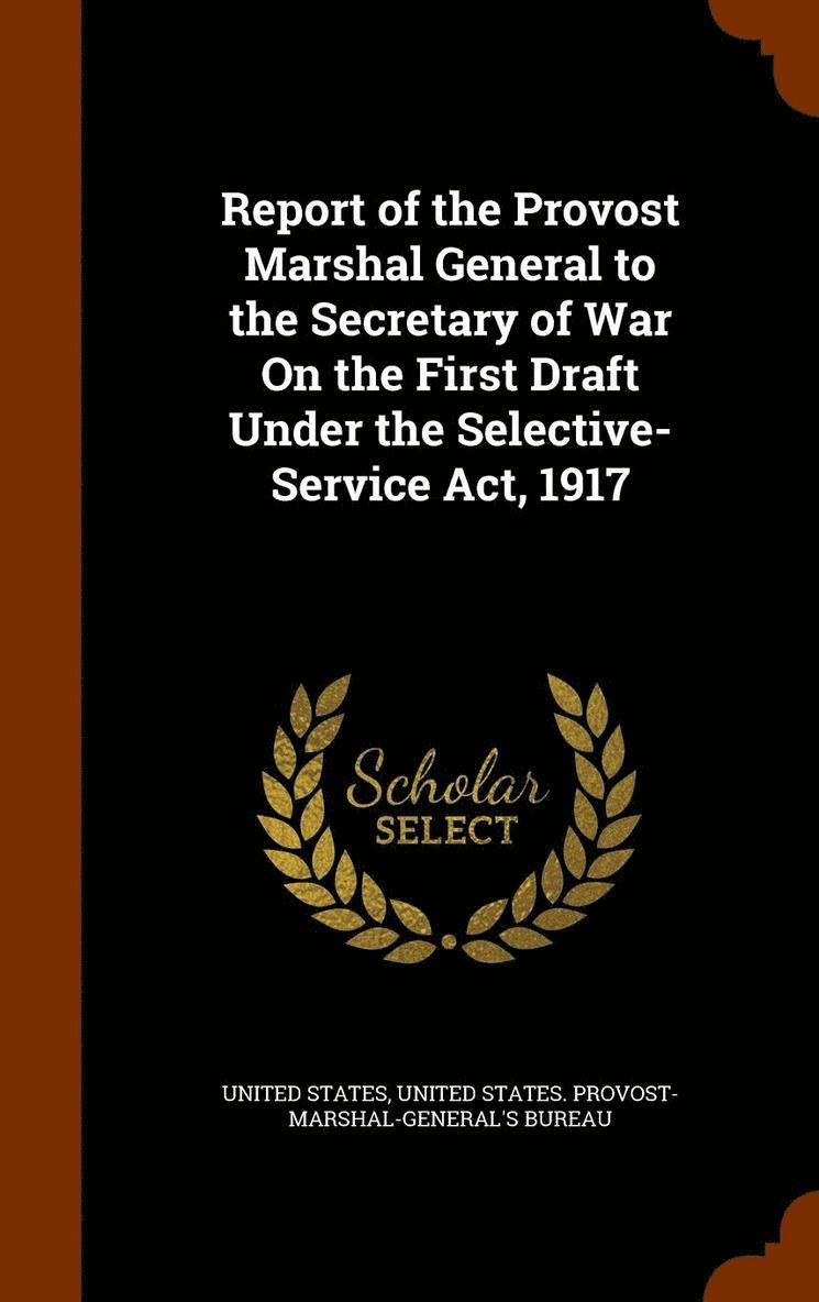 Report of the Provost Marshal General to the Secretary of War On the First Draft Under the Selective-Service Act, 1917 1