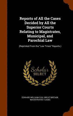 Reports of All the Cases Decided by All the Superior Courts Relating to Magistrates, Municipal, and Parochial Law
