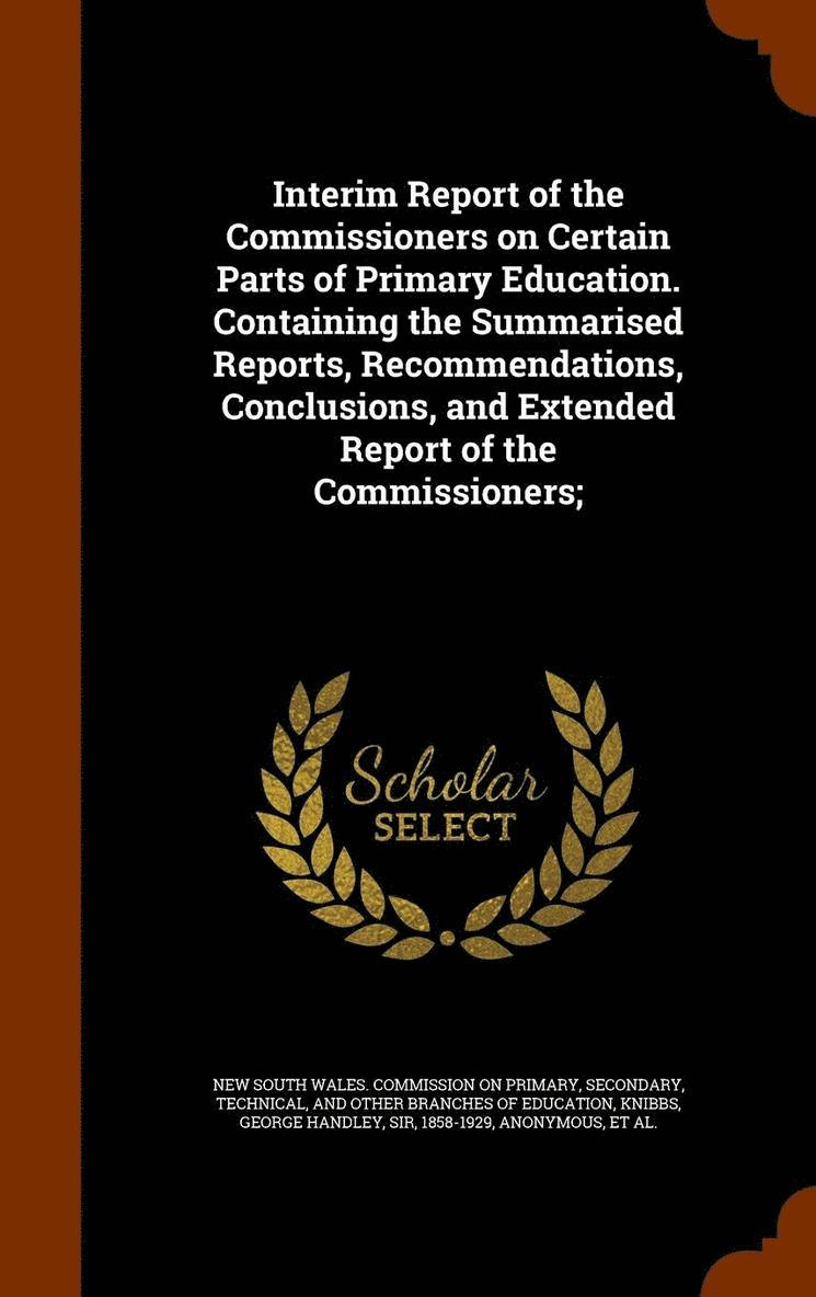 Interim Report of the Commissioners on Certain Parts of Primary Education. Containing the Summarised Reports, Recommendations, Conclusions, and Extended Report of the Commissioners; 1