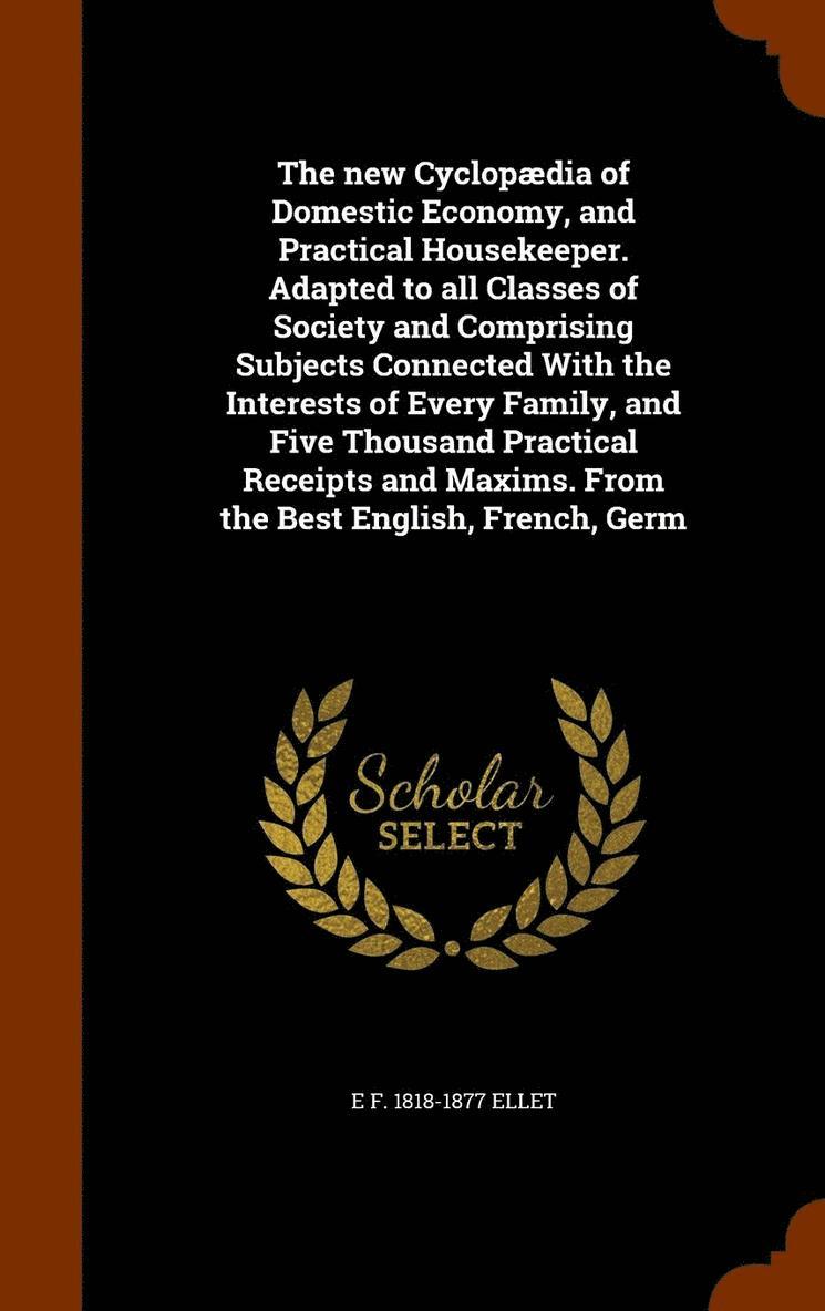 E F 1818-1877 Ellet, E F Ellet - new Cyclopædia of Domestic Economy, and Practical Housekeeper. Adapted to all Classes of Society and Comprising Subjects Connected With the Interests of Every Family, and Five Thousand Practical Receipts and Maxims. From the Best English, French, Germ, Inbunden