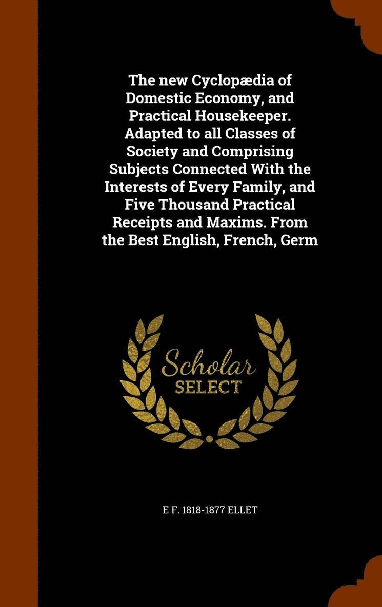 The new Cyclopdia of Domestic Economy, and Practical Housekeeper. Adapted to all Classes of Society and Comprising Subjects Connected With the Interests of Every Family, and Five Thousand Practical 1