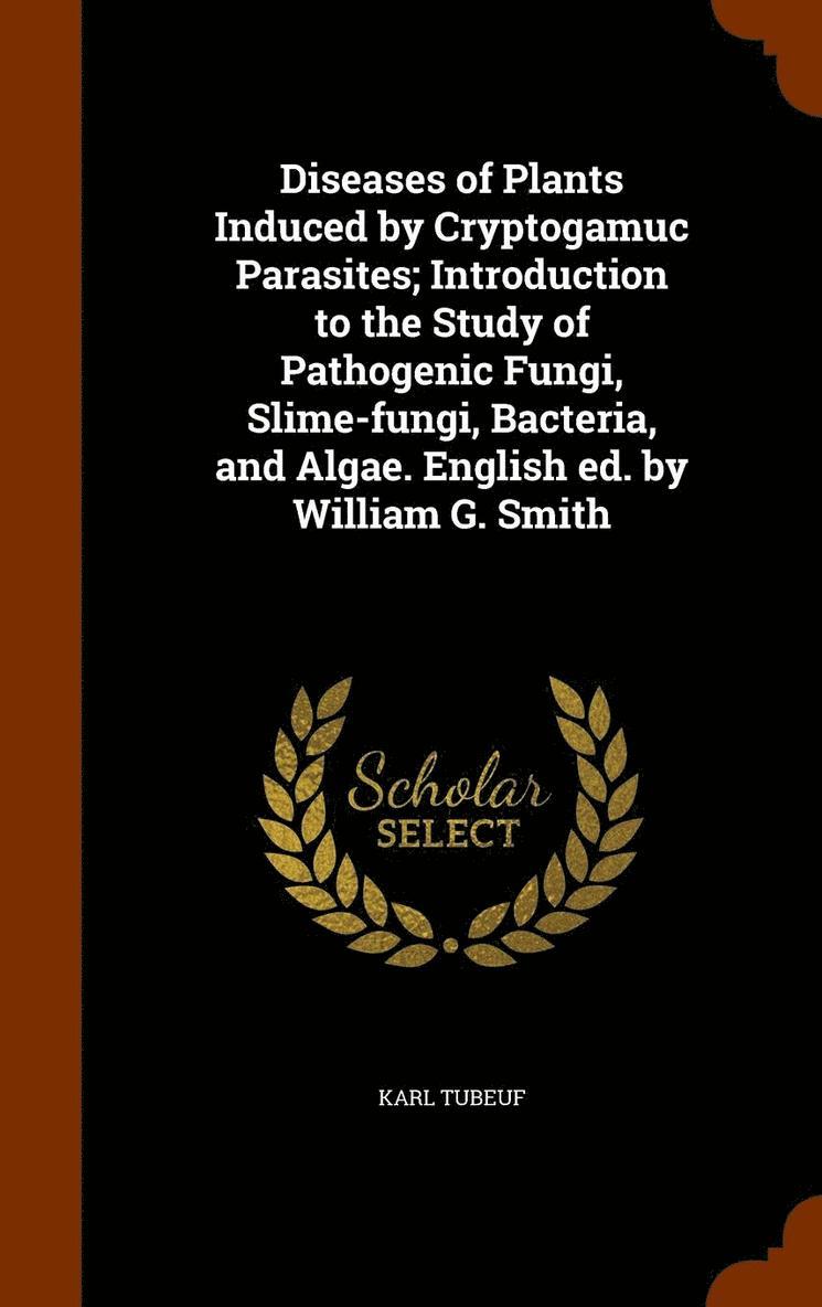 Diseases of Plants Induced by Cryptogamuc Parasites; Introduction to the Study of Pathogenic Fungi, Slime-fungi, Bacteria, and Algae. English ed. by William G. Smith 1