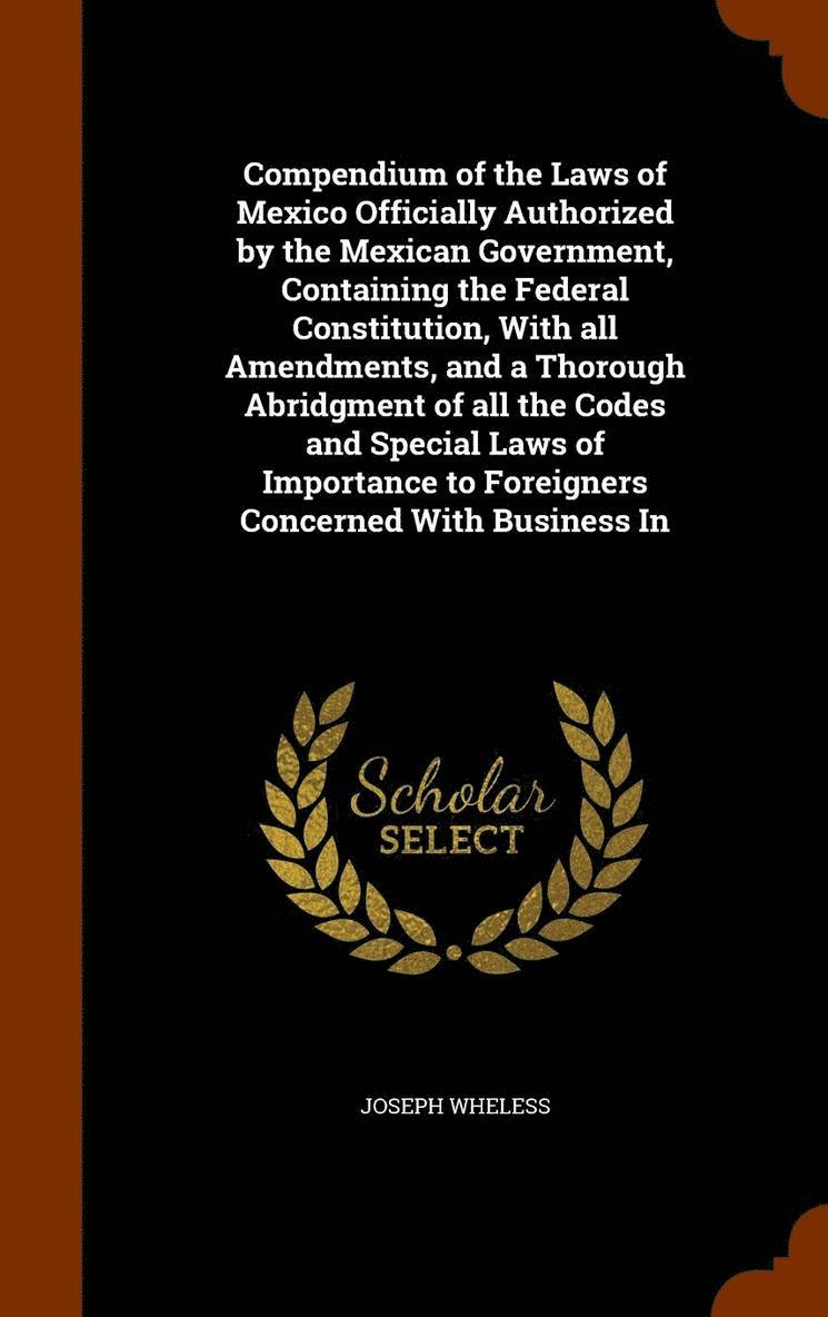 Compendium of the Laws of Mexico Officially Authorized by the Mexican Government, Containing the Federal Constitution, With all Amendments, and a Thorough Abridgment of all the Codes and Special Laws 1