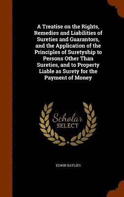 Treatise on the Rights, Remedies and Liabilities of Sureties and Guarantors, and the Application of the Principles of Suretyship to Persons Other Than Sureties, and to Property Liable as Surety for the Payment of Money