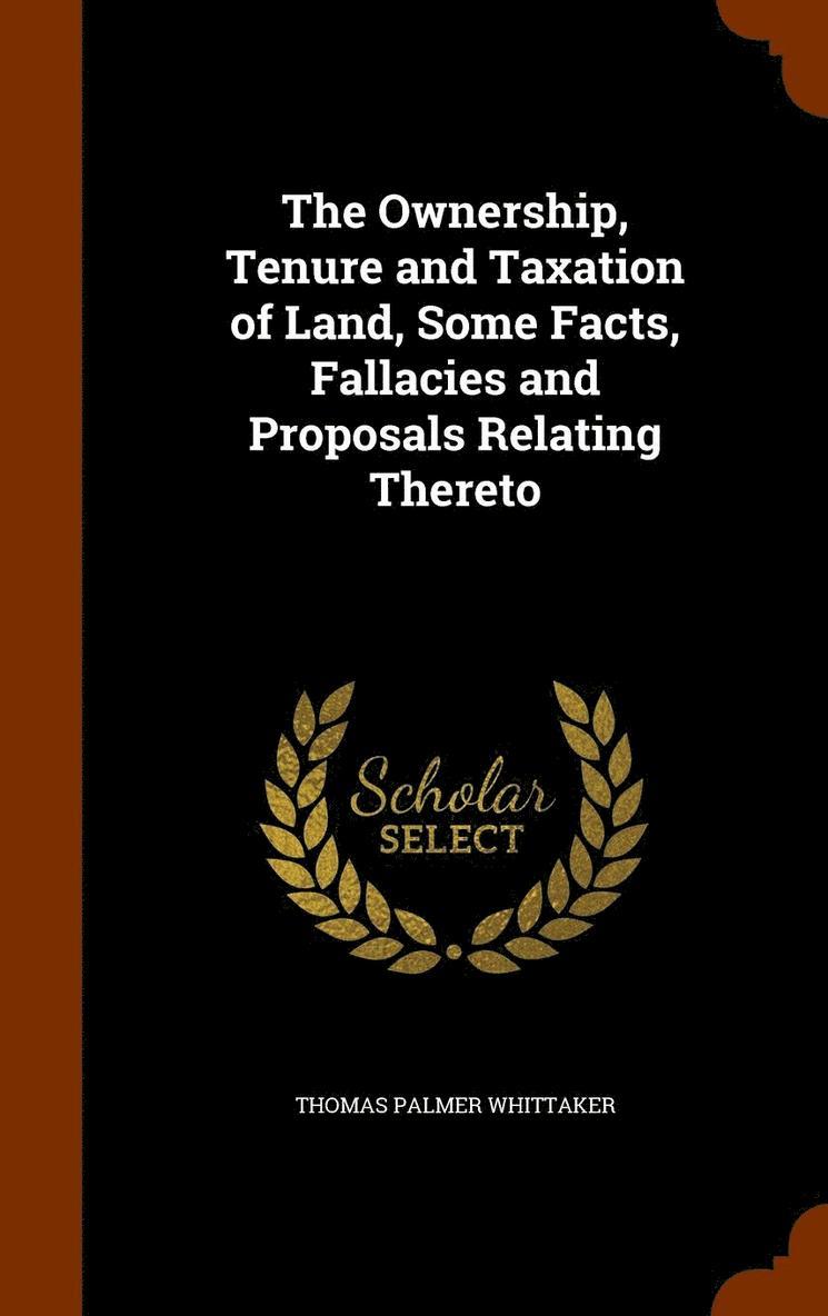 The Ownership, Tenure and Taxation of Land, Some Facts, Fallacies and Proposals Relating Thereto 1