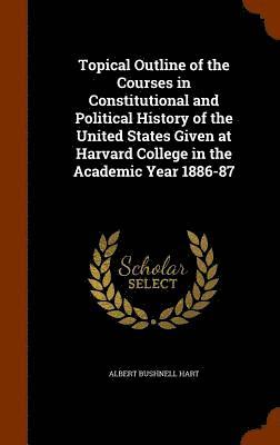 Topical Outline of the Courses in Constitutional and Political History of the United States Given at Harvard College in the Academic Year 1886-87 1