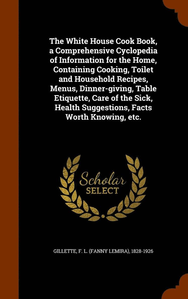 The White House Cook Book, a Comprehensive Cyclopedia of Information for the Home, Containing Cooking, Toilet and Household Recipes, Menus, Dinner-giving, Table Etiquette, Care of the Sick, Health 1