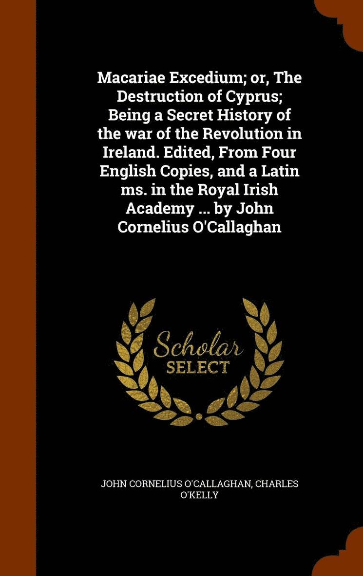 Macariae Excedium; or, The Destruction of Cyprus; Being a Secret History of the war of the Revolution in Ireland. Edited, From Four English Copies, and a Latin ms. in the Royal Irish Academy ... by John Cornelius O'Callaghan