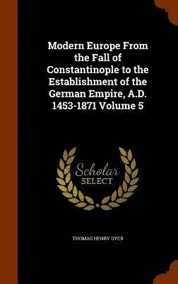 Modern Europe From the Fall of Constantinople to the Establishment of the German Empire, A.D. 1453-1871 Volume 5 1