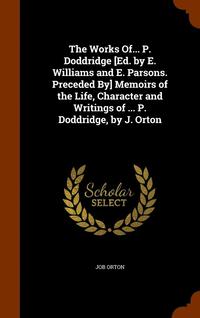 bokomslag The Works Of... P. Doddridge [Ed. by E. Williams and E. Parsons. Preceded By] Memoirs of the Life, Character and Writings of ... P. Doddridge, by J. Orton