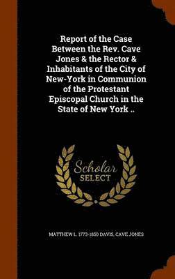 Report of the Case Between the Rev. Cave Jones & the Rector & Inhabitants of the City of New-York in Communion of the Protestant Episcopal Church in the State of New York .. 1