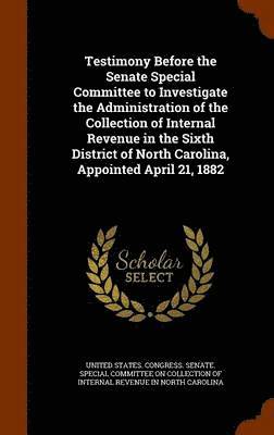 bokomslag Testimony Before the Senate Special Committee to Investigate the Administration of the Collection of Internal Revenue in the Sixth District of North Carolina, Appointed April 21, 1882