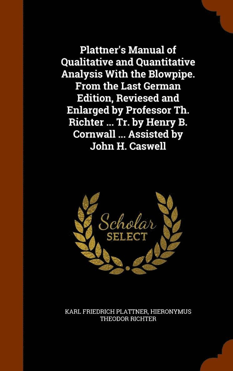 Plattner's Manual of Qualitative and Quantitative Analysis With the Blowpipe. From the Last German Edition, Reviesed and Enlarged by Professor Th. Richter ... Tr. by Henry B. Cornwall ... Assisted by 1