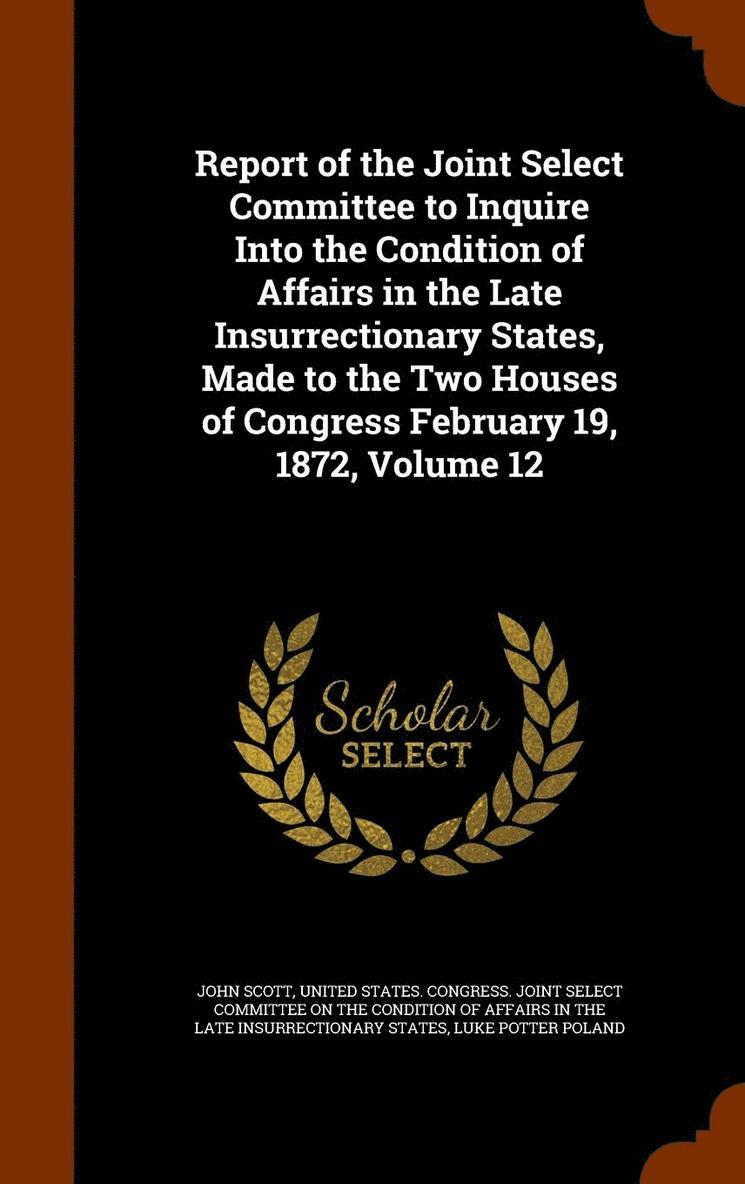 Report of the Joint Select Committee to Inquire Into the Condition of Affairs in the Late Insurrectionary States, Made to the Two Houses of Congress February 19, 1872, Volume 12 1