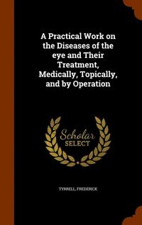 bokomslag A Practical Work on the Diseases of the eye and Their Treatment, Medically, Topically, and by Operation