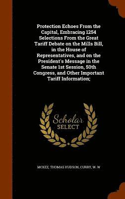 Protection Echoes From the Capital, Embracing 1254 Selections From the Great Tariff Debate on the Mills Bill, in the House of Representatives, and on the President's Message in the Senate 1st Session, 50th Congress, and Other Important Tariff Information;