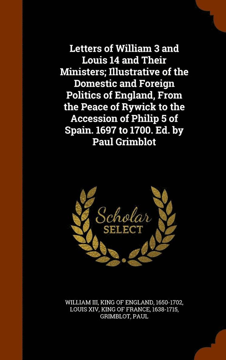 Letters of William 3 and Louis 14 and Their Ministers; Illustrative of the Domestic and Foreign Politics of England, From the Peace of Rywick to the Accession of Philip 5 of Spain. 1697 to 1700. Ed. by Paul Grimblot