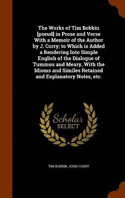 Works of Tim Bobbin [pseud] in Prose and Verse With a Memoir of the Author by J. Corry; to Which is Added a Rendering Into Simple English of the Dialogue of Tummus and Meary, With the Idioms and Similes Retained and Explanatory Notes, etc.