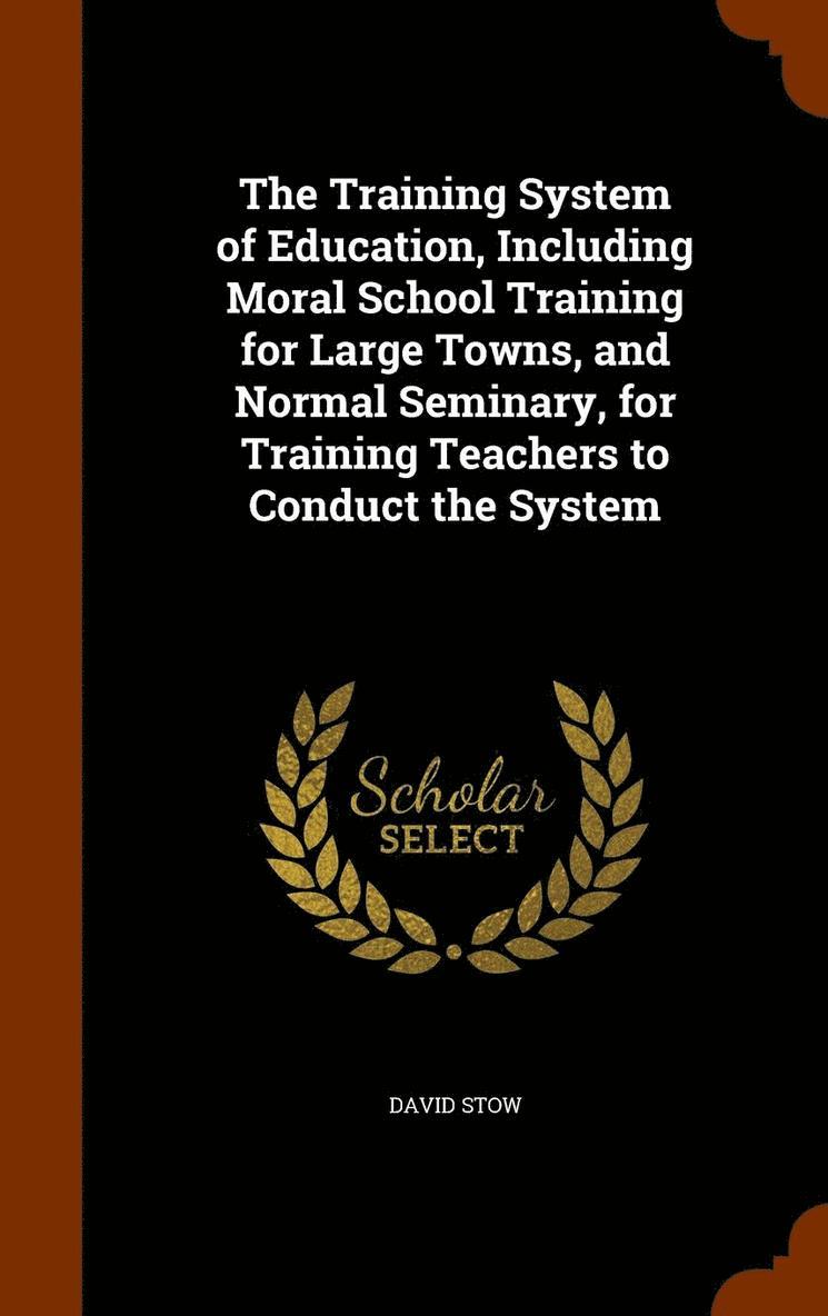 Training System of Education, Including Moral School Training for Large Towns, and Normal Seminary, for Training Teachers to Conduct the System