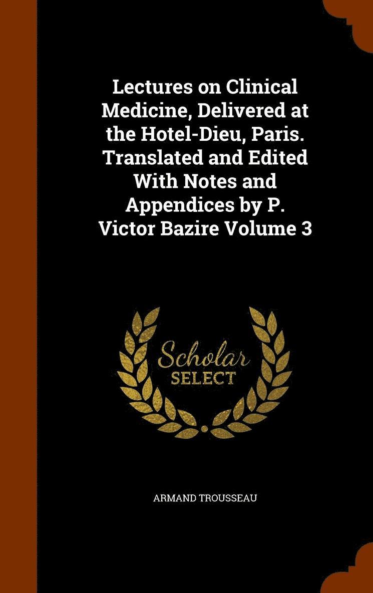 Lectures on Clinical Medicine, Delivered at the Hotel-Dieu, Paris. Translated and Edited With Notes and Appendices by P. Victor Bazire Volume 3