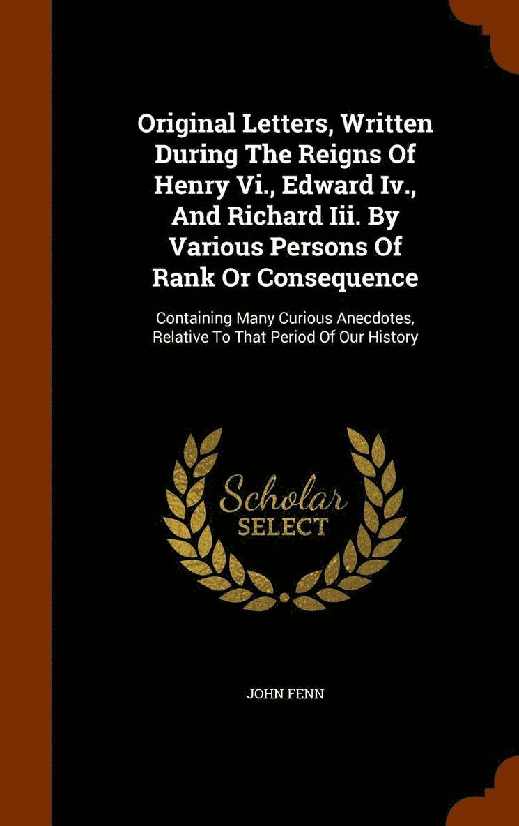 Original Letters, Written During The Reigns Of Henry Vi., Edward Iv., And Richard Iii. By Various Persons Of Rank Or Consequence