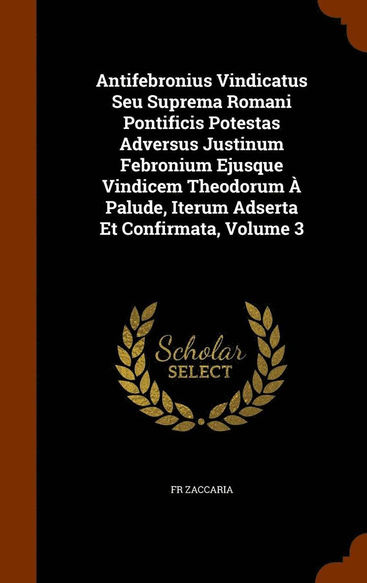 Antifebronius Vindicatus Seu Suprema Romani Pontificis Potestas Adversus Justinum Febronium Ejusque Vindicem Theodorum  Palude, Iterum Adserta Et Confirmata, Volume 3 1