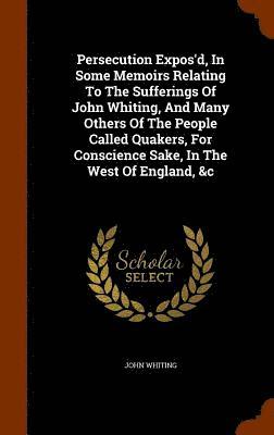Persecution Expos'd, In Some Memoirs Relating To The Sufferings Of John Whiting, And Many Others Of The People Called Quakers, For Conscience Sake, In The West Of England, &c 1