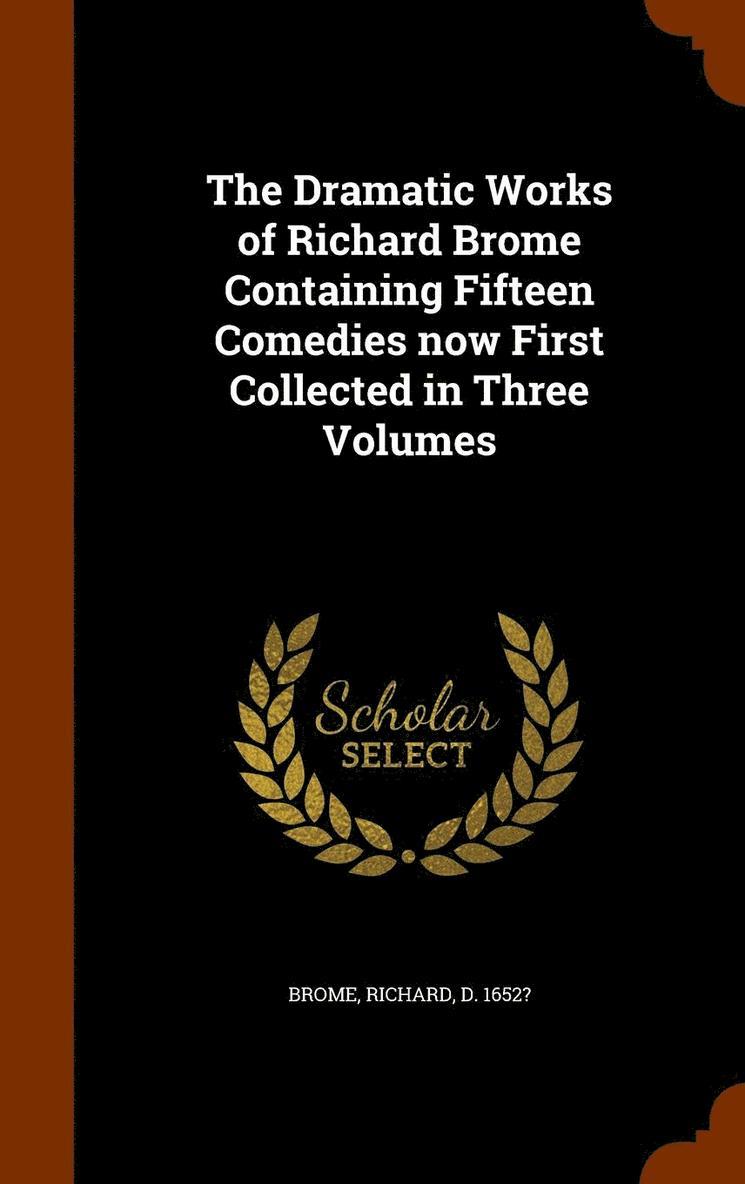 The Dramatic Works of Richard Brome Containing Fifteen Comedies now First Collected in Three Volumes 1