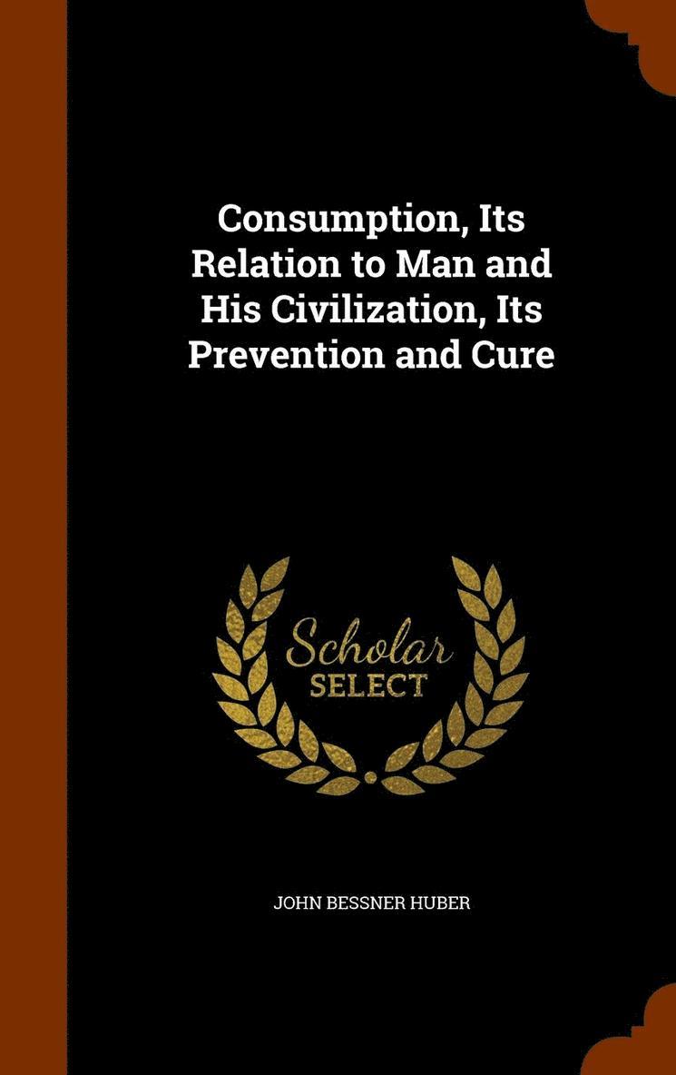 Consumption, Its Relation to Man and His Civilization, Its Prevention and Cure 1