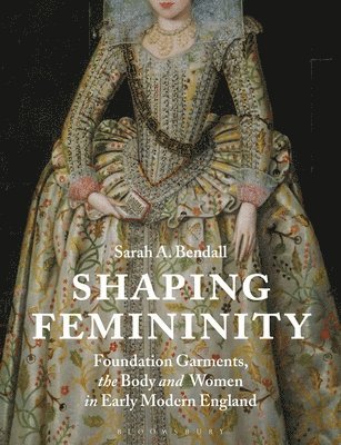Sarah A. Bendall - Shaping Femininity: Foundation Garments, the Body and Women in Early Modern England, Inbunden