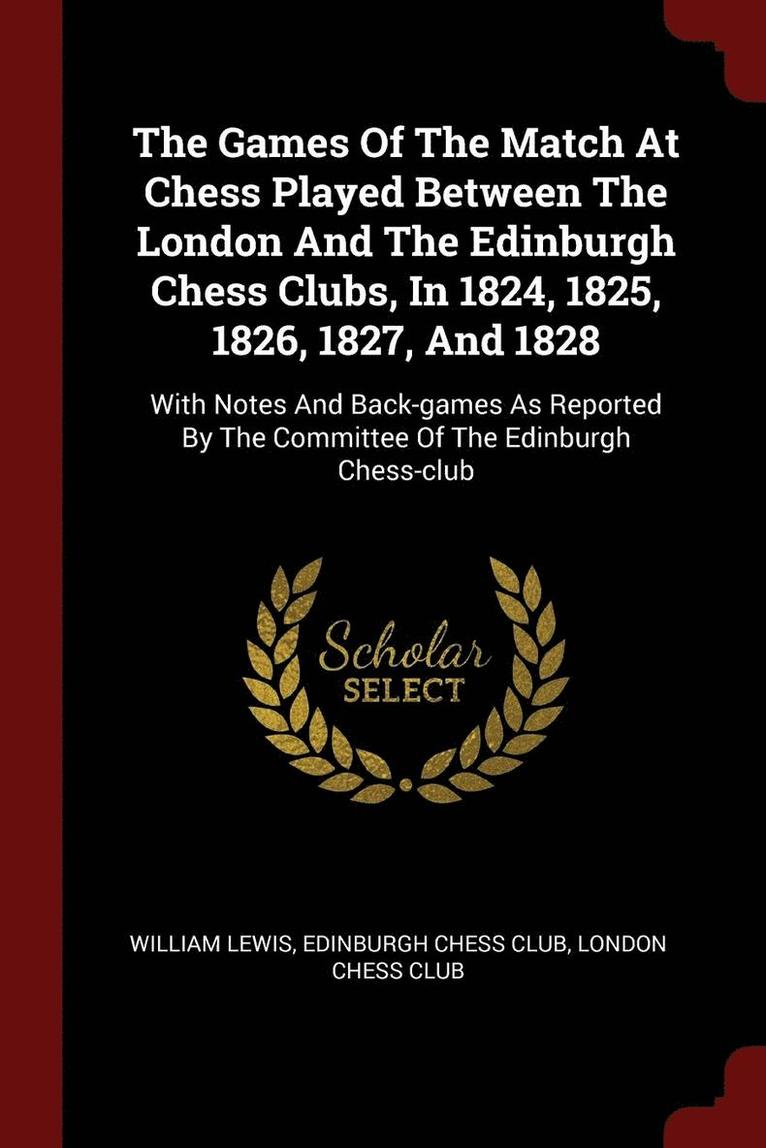 The Games Of The Match At Chess Played Between The London And The Edinburgh Chess Clubs, In 1824, 1825, 1826, 1827, And 1828 1