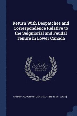 Return With Despatches and Correspondence Relative to the Seigniorial and Feudal Tenure in Lower Canada 1