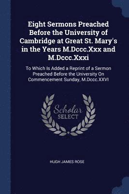 Eight Sermons Preached Before the University of Cambridge at Great St. Mary's in the Years M.Dccc.Xxx and M.Dccc.Xxxi