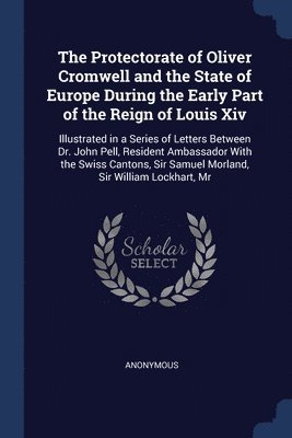 The Protectorate of Oliver Cromwell and the State of Europe During the Early Part of the Reign of Louis Xiv 1