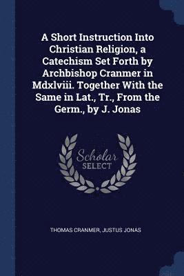 A Short Instruction Into Christian Religion, a Catechism Set Forth by Archbishop Cranmer in Mdxlviii. Together With the Same in Lat., Tr., From the Germ., by J. Jonas 1